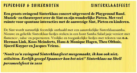 PEPERGOED & SUIKERNOTEN SINTERKLAASFEEST
Een groots swingend Sinterklaas concert uitgevoerd de Playground Band. Muziek- en theaterpret over de Sint en zijn wonderlijke Pieten. Met veel ruimte voor spontane interacties met de aanwezige Sint, Pieten en kinderen.
De Sint wordt natuurlijk feestelijk onthaald met een aanstekelijke Sinterklaassamba. Nieuwe en geliefde Sinterklaas-liedjes steken in een bont Samba Salad jasje versiert met flamenco-, salsa- en pepernoten. Vrolijke en toegankelijke liedjes met teksten van o.a. Herman Link, Koos Meinderts, Hans & Monique Hagen, Theo Olthuis, Sjoerd Kuyper en Jacques Vriens. Lees verder... over Playground Band
‘Nooit zo’n swingend Sinterklaasfeest meegemaakt, ik kon ook niet stilzitten. Eerlijk gezegd Spaanser kon het niet!’ Sinterklaas na Shell personeelsfeest in 2010