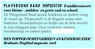 playground band ‘HOPSCOTCH‘ Familieconcert
voor kleine-, midden- en grote zaal en school.
De Playground Band neemt kinderen en ouders terug de straat op. ‘Hopscotch’ is de Engelse naam voor hinkelen. Straatspelletjes en liedjes uit de hele wereld in een swingend jasje. Over verliezen, winnen, vriendaschap en samen spelen. Lees verder...
‘EEN TOPPER OP HET GEBIED VAN KINDERMUZIEK’
Brabants Dagblad augustus 2008