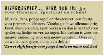 HIEPERDEPIEP..., HIER BÉN IK! 3+
voor theaters, speelzaal en school
Muziek, dans, poppenspel en theaterpret, een feestje voor peuters en kleuters. Vandaag zijn we allemaal jarig. Eerst alles versieren, taart bakken en dan is het tijd voor spelletjes, liedjes en verrassingen. Elk cadeau is weer een nieuwe aanleiding voor een nieuw avontuur. Over ik, jij en wij en over geven, nemen en delen. Lees verder...
‘Een vrolijk feestje voor jonge kinderen maar ook heel leuk voor de volwassenen. Een echte aanrader!’
Beslist maart 2010