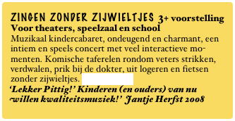 ZINGEN ZONDER ZIJWIELTJES 3+ voorstelling
Voor theaters, speelzaal en school
Muzikaal kindercabaret, ondeugend en charmant, een intiem en speels concert met veel interactieve mo-menten. Komische taferelen rondom veters strikken, verdwalen, prik bij de dokter, uit logeren en fietsen zonder zijwieltjes. Lees verder...
‘Lekker Pittig!’ Kinderen (en ouders) van nu willen kwaliteitsmuziek!’ Jantje Herfst 2008