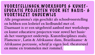 VOORSTELLINGEN,WORKSHOPS & KUNST-EDUCATIE PROJECTEN VOOR HET BASIS- &
VOORTGEZET ONDERWIJS
Alle programma’s zijn geschikt als schoolvoorstelling en hebben een lesbrief en liedbundel met cd. Daarnaast is er een uitgebreid aanbod met workshops en kunst educatieve projecten voor zowel het basis- als het voortgezet onderwijs. Kunstdisciplines zoals; Flamenco-, Latin & Afrikaanse dans, Braziliaanse- & Afrikaanse percussie, schrijf je eigen lied, theaterspel en mime en trommelen met rommel. Lees verder...