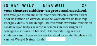 In HET Wild NIEUW!!! 2+
voor theaters midden- en grote zaal en school.
Een vrolijke muzikale safari voor peuters en kleuters dwars door de rimboe en over de savanne waar dieren de baas zijn.
Energiek dans- & theaterspel, betoverende wereldse muziek en aanstekelijke liedjes waarop iedereen kan meezingen en bewegen als dieren in het wild. De voorstelling is voor kinderen vanaf 2 jaar en kwam tot stand i.s.m. de Bamboe club van het Wereld Natuur fonds. Lees verder...