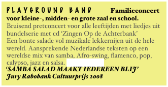 playground band Familieconcert
voor kleine-, midden- en grote zaal en school.
Bruisend pretconcert voor alle leeftijden met liedjes uit bundelserie met cd ‘Zingen Op de Achterbank’
Een bonte salade vol muzikale lekkernijen uit de hele wereld. Aansprekende Nederlandse teksten op een wereldse mix van samba, Afro-swing, flamenco, pop, calypso, jazz en salsa. Lees verder...
‘SAMBA SALAD MAAKT IEDEREEN BLIJ’
Jury Rabobank Cultuurprijs 2008