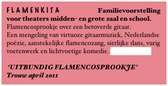 FLAMENKITA Familievoorstelling
voor theaters midden- en grote zaal en school.
Flamencosprookje over een betoverde gitaar.
Een mengeling van virtuoze gitaarmuziek, Nederlandse poëzie, aanstekelijke flamencozang, sierlijke dans, vurig voetenwerk en lichtvoetige komedie. Lees verder.....
‘UITBUNDIG FLAMENCOSPROOKJE’
Trouw april 2011